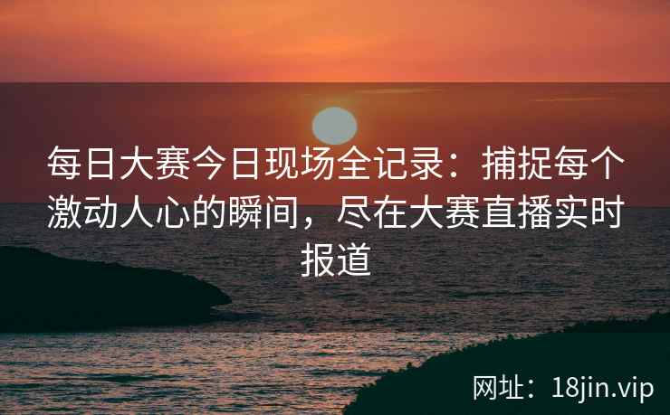 每日大赛今日现场全记录：捕捉每个激动人心的瞬间，尽在大赛直播实时报道