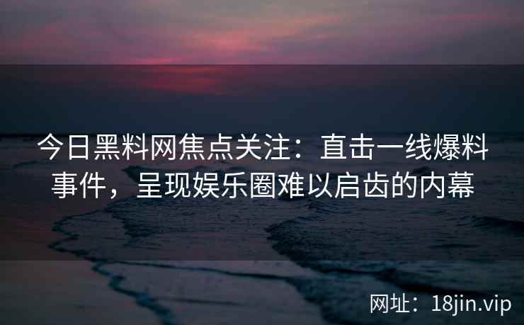 今日黑料网焦点关注：直击一线爆料事件，呈现娱乐圈难以启齿的内幕