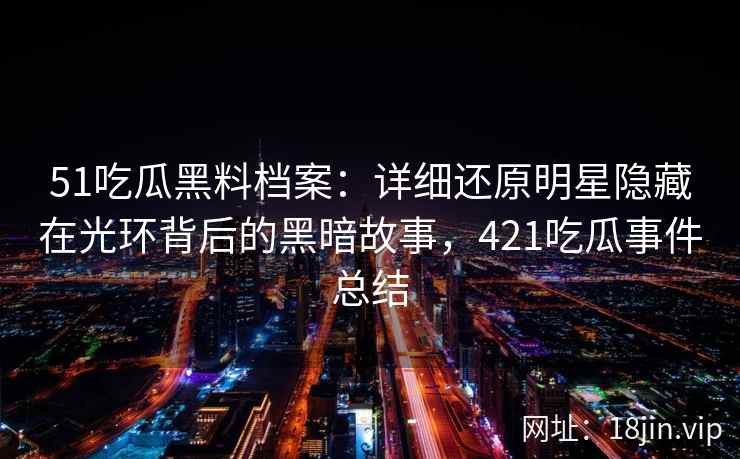 51吃瓜黑料档案：详细还原明星隐藏在光环背后的黑暗故事，421吃瓜事件总结