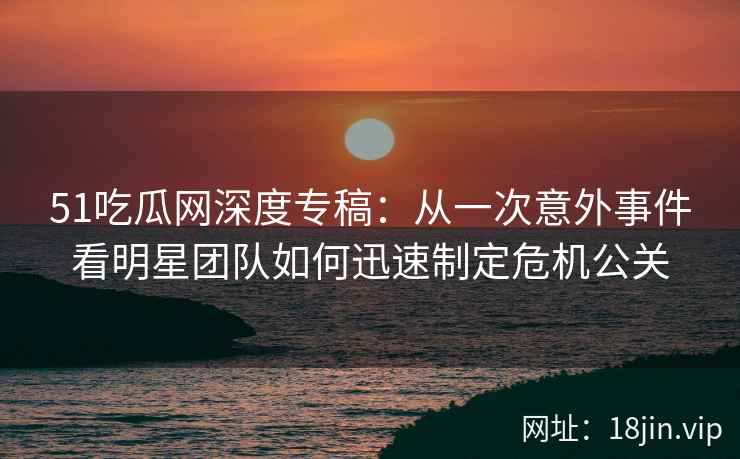 51吃瓜网深度专稿：从一次意外事件看明星团队如何迅速制定危机公关