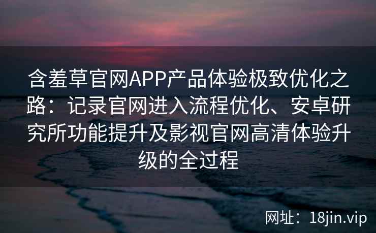 含羞草官网APP产品体验极致优化之路：记录官网进入流程优化、安卓研究所功能提升及影视官网高清体验升级的全过程