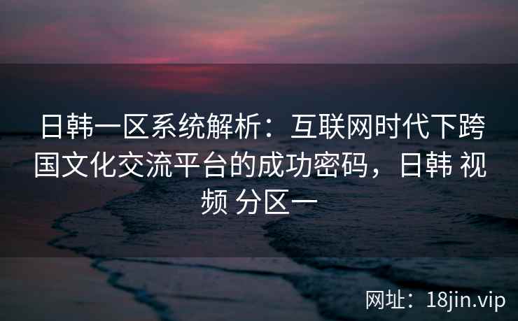日韩一区系统解析：互联网时代下跨国文化交流平台的成功密码，日韩 视频 分区一