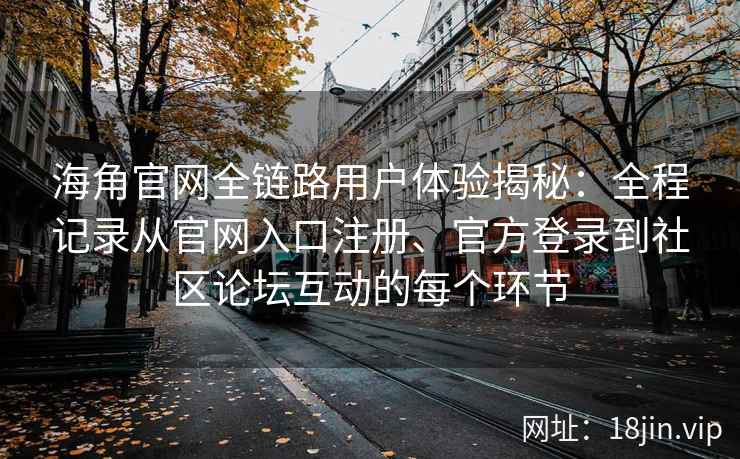 海角官网全链路用户体验揭秘：全程记录从官网入口注册、官方登录到社区论坛互动的每个环节