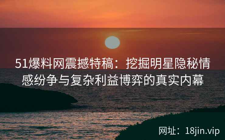 51爆料网震撼特稿：挖掘明星隐秘情感纷争与复杂利益博弈的真实内幕