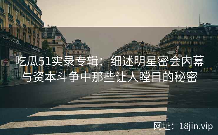 吃瓜51实录专辑：细述明星密会内幕与资本斗争中那些让人瞠目的秘密