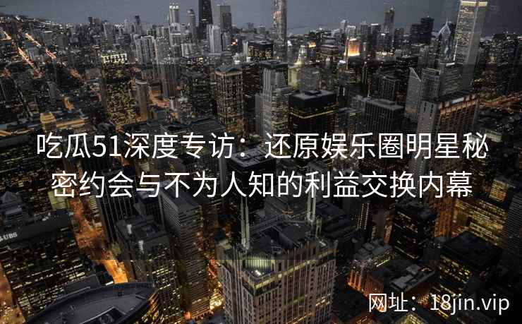 吃瓜51深度专访：还原娱乐圈明星秘密约会与不为人知的利益交换内幕