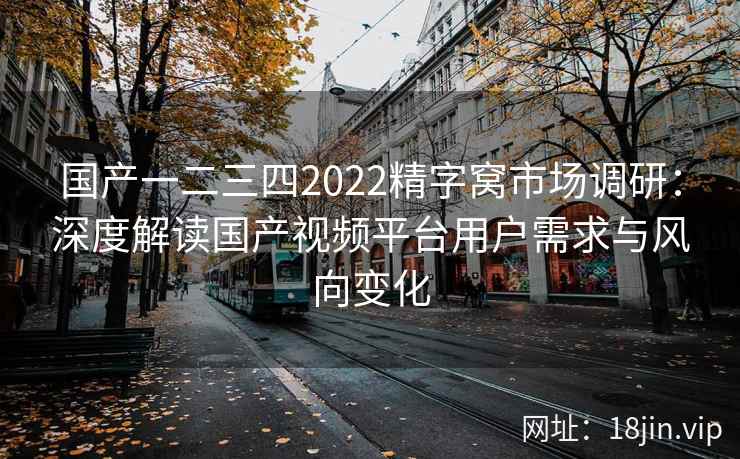 国产一二三四2022精字窝市场调研：深度解读国产视频平台用户需求与风向变化