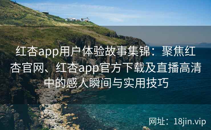 红杏app用户体验故事集锦：聚焦红杏官网、红杏app官方下载及直播高清中的感人瞬间与实用技巧