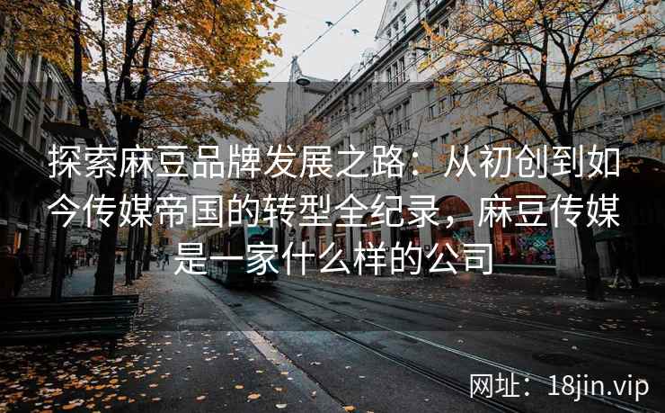 探索麻豆品牌发展之路：从初创到如今传媒帝国的转型全纪录，麻豆传媒是一家什么样的公司