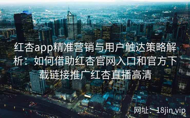 红杏app精准营销与用户触达策略解析：如何借助红杏官网入口和官方下载链接推广红杏直播高清