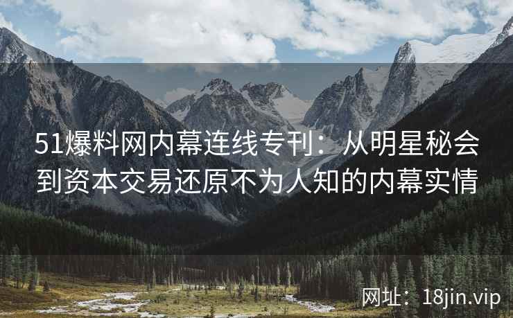 51爆料网内幕连线专刊：从明星秘会到资本交易还原不为人知的内幕实情