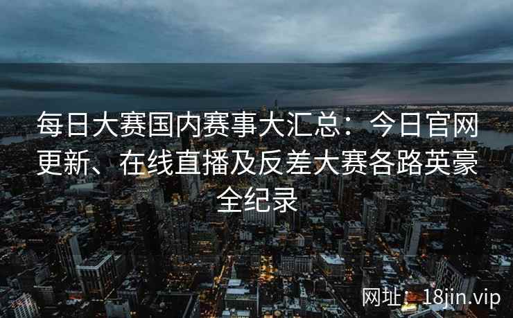 每日大赛国内赛事大汇总：今日官网更新、在线直播及反差大赛各路英豪全纪录