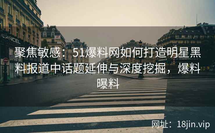 聚焦敏感：51爆料网如何打造明星黑料报道中话题延伸与深度挖掘，爆料曝料