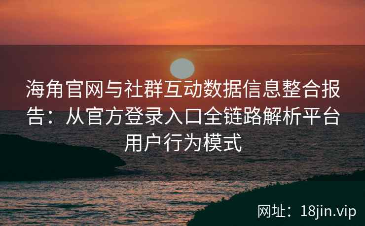 海角官网与社群互动数据信息整合报告：从官方登录入口全链路解析平台用户行为模式