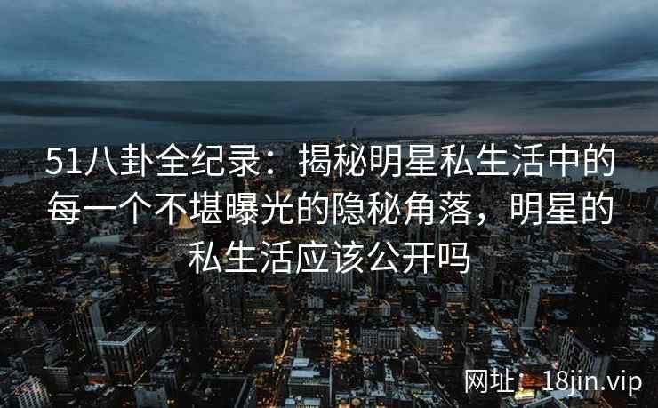 51八卦全纪录：揭秘明星私生活中的每一个不堪曝光的隐秘角落，明星的私生活应该公开吗