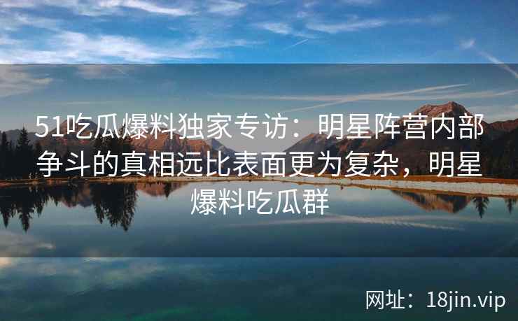 51吃瓜爆料独家专访：明星阵营内部争斗的真相远比表面更为复杂，明星爆料吃瓜群