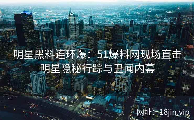 明星黑料连环爆：51爆料网现场直击明星隐秘行踪与丑闻内幕