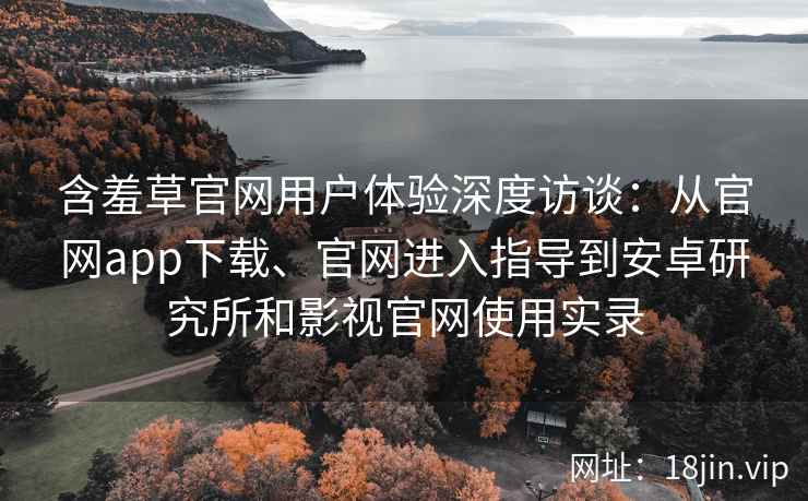 含羞草官网用户体验深度访谈：从官网app下载、官网进入指导到安卓研究所和影视官网使用实录