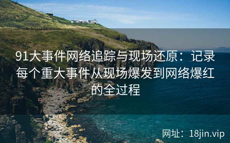 91大事件网络追踪与现场还原：记录每个重大事件从现场爆发到网络爆红的全过程