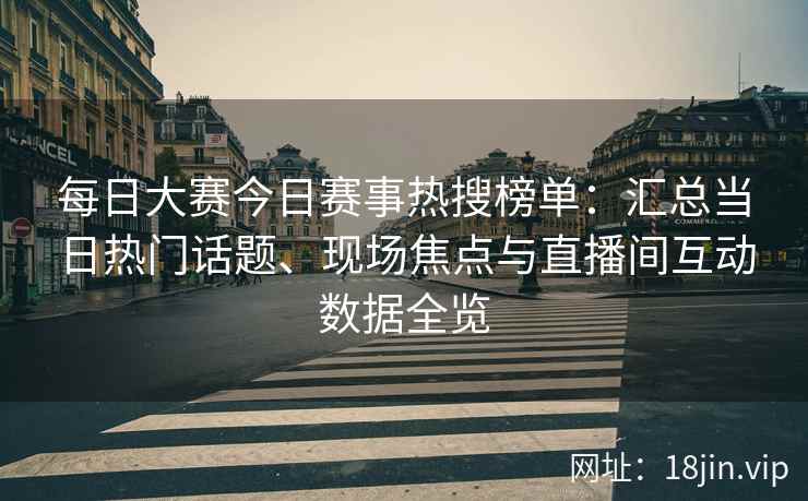 每日大赛今日赛事热搜榜单：汇总当日热门话题、现场焦点与直播间互动数据全览