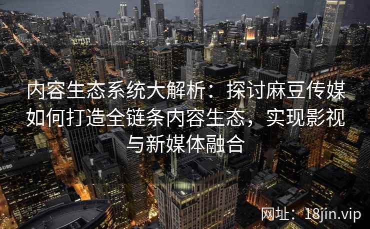 内容生态系统大解析：探讨麻豆传媒如何打造全链条内容生态，实现影视与新媒体融合