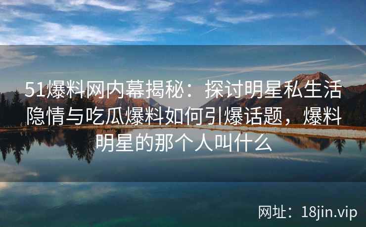 51爆料网内幕揭秘：探讨明星私生活隐情与吃瓜爆料如何引爆话题，爆料明星的那个人叫什么