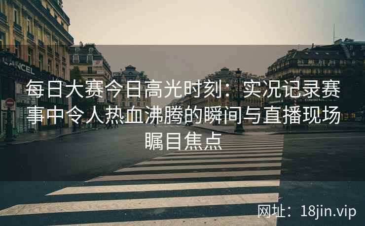 每日大赛今日高光时刻：实况记录赛事中令人热血沸腾的瞬间与直播现场瞩目焦点