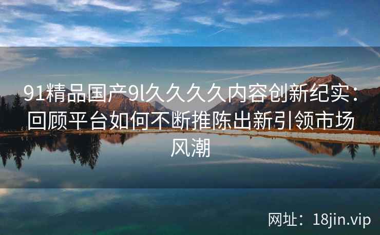 91精品国产9l久久久久内容创新纪实：回顾平台如何不断推陈出新引领市场风潮