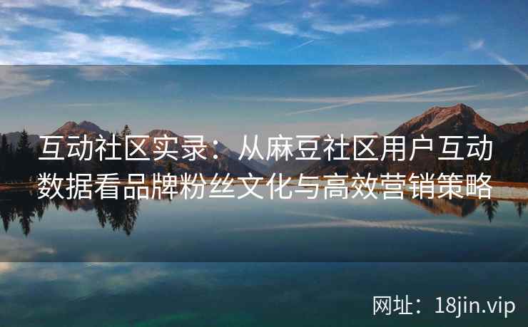 互动社区实录：从麻豆社区用户互动数据看品牌粉丝文化与高效营销策略