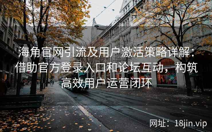 海角官网引流及用户激活策略详解：借助官方登录入口和论坛互动，构筑高效用户运营闭环