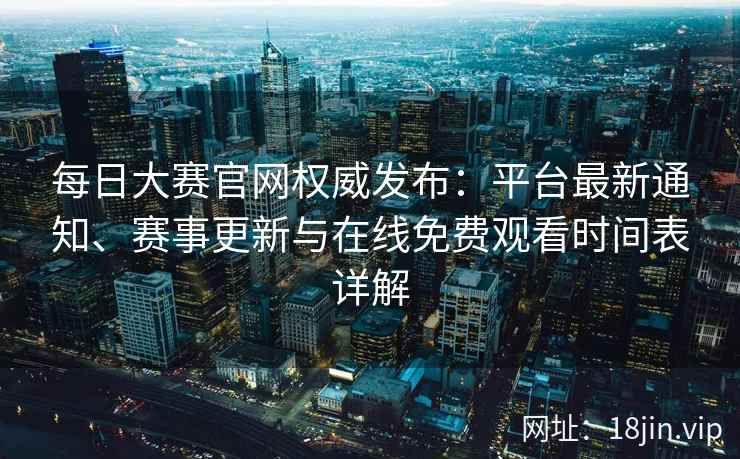 每日大赛官网权威发布：平台最新通知、赛事更新与在线免费观看时间表详解