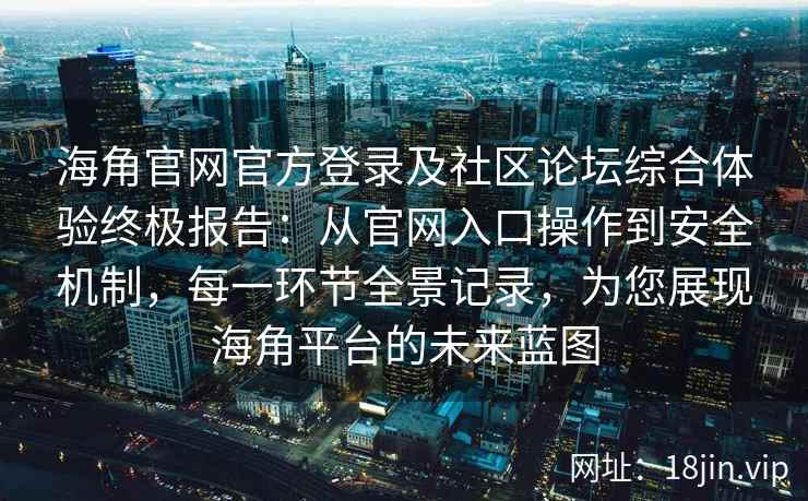 海角官网官方登录及社区论坛综合体验终极报告：从官网入口操作到安全机制，每一环节全景记录，为您展现海角平台的未来蓝图