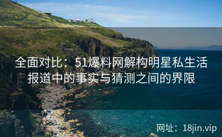 全面对比：51爆料网解构明星私生活报道中的事实与猜测之间的界限