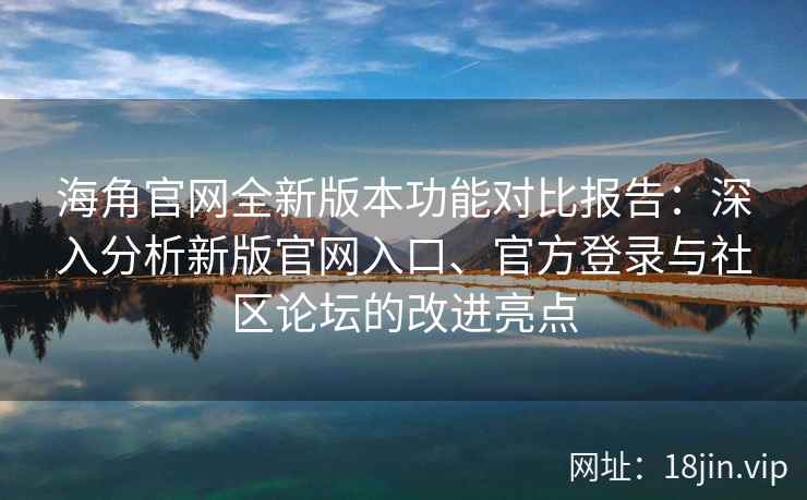 海角官网全新版本功能对比报告：深入分析新版官网入口、官方登录与社区论坛的改进亮点