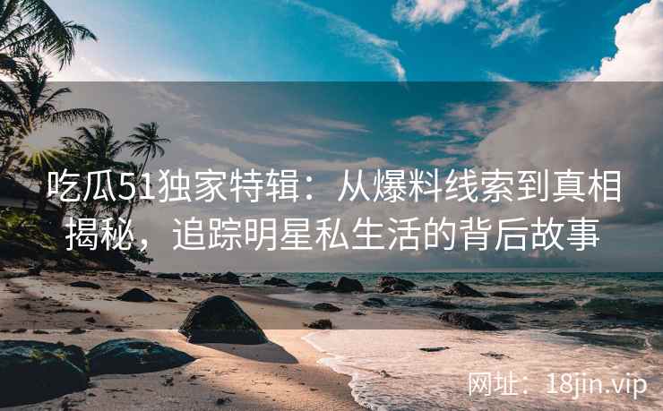 吃瓜51独家特辑：从爆料线索到真相揭秘，追踪明星私生活的背后故事