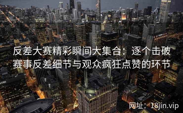 反差大赛精彩瞬间大集合：逐个击破赛事反差细节与观众疯狂点赞的环节