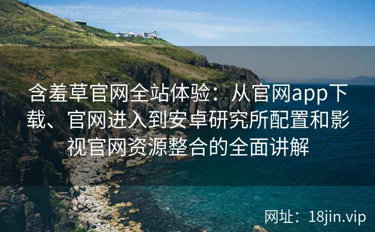 含羞草官网全站体验：从官网app下载、官网进入到安卓研究所配置和影视官网资源整合的全面讲解