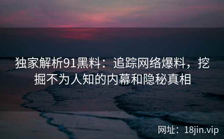 独家解析91黑料：追踪网络爆料，挖掘不为人知的内幕和隐秘真相