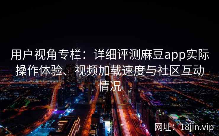 用户视角专栏：详细评测麻豆app实际操作体验、视频加载速度与社区互动情况