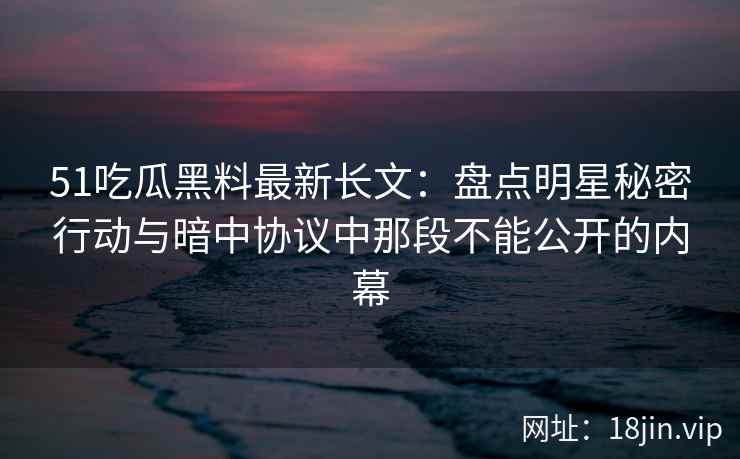 51吃瓜黑料最新长文：盘点明星秘密行动与暗中协议中那段不能公开的内幕