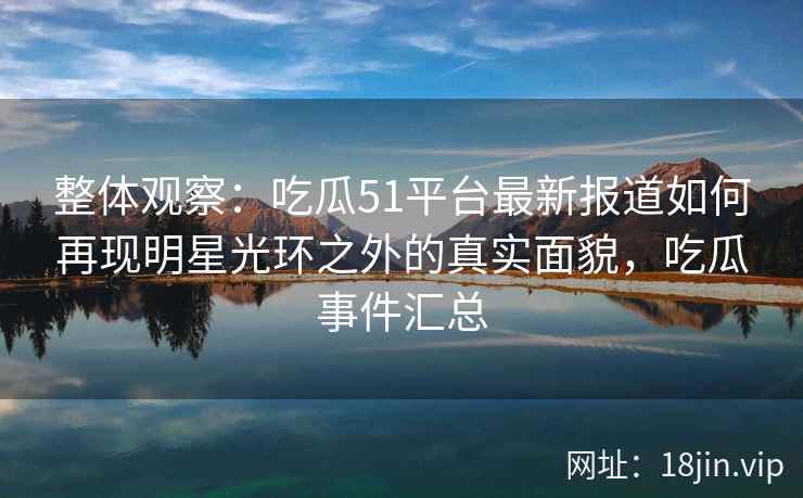 整体观察：吃瓜51平台最新报道如何再现明星光环之外的真实面貌，吃瓜事件汇总