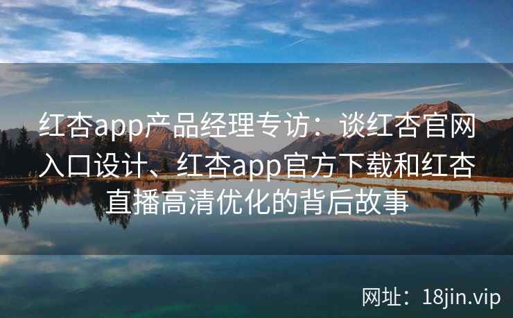 红杏app产品经理专访：谈红杏官网入口设计、红杏app官方下载和红杏直播高清优化的背后故事
