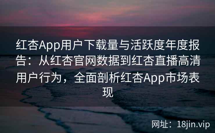 红杏App用户下载量与活跃度年度报告：从红杏官网数据到红杏直播高清用户行为，全面剖析红杏App市场表现