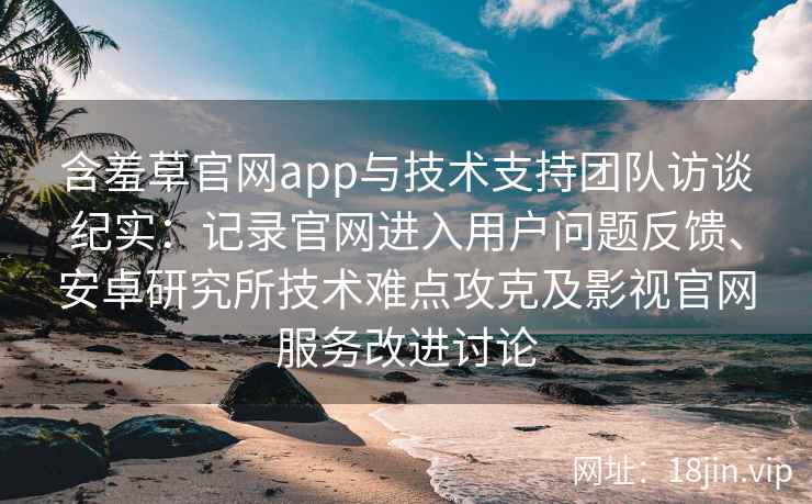 含羞草官网app与技术支持团队访谈纪实：记录官网进入用户问题反馈、安卓研究所技术难点攻克及影视官网服务改进讨论