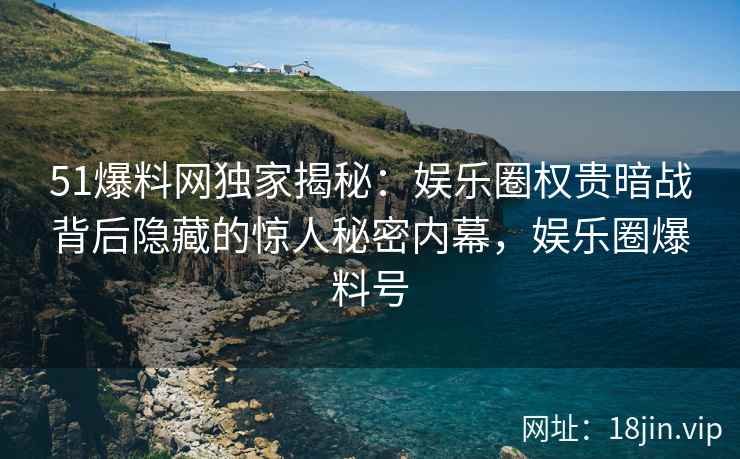 51爆料网独家揭秘：娱乐圈权贵暗战背后隐藏的惊人秘密内幕，娱乐圈爆料号