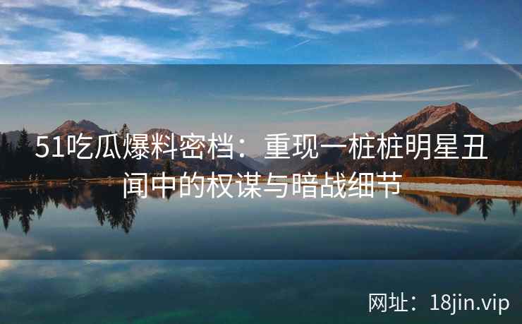 51吃瓜爆料密档：重现一桩桩明星丑闻中的权谋与暗战细节