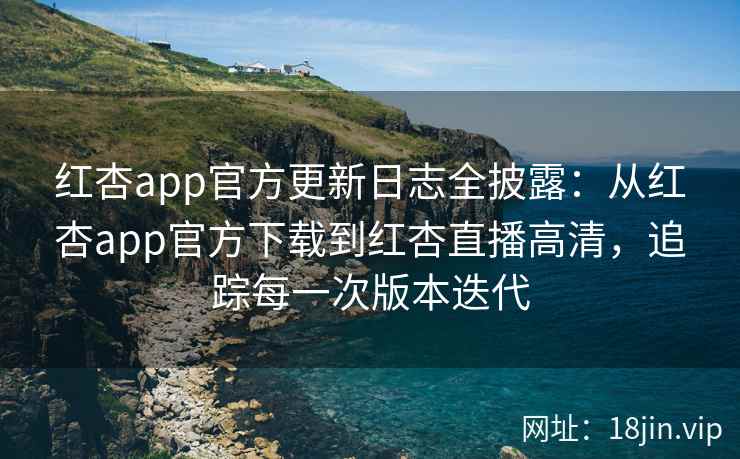 红杏app官方更新日志全披露：从红杏app官方下载到红杏直播高清，追踪每一次版本迭代