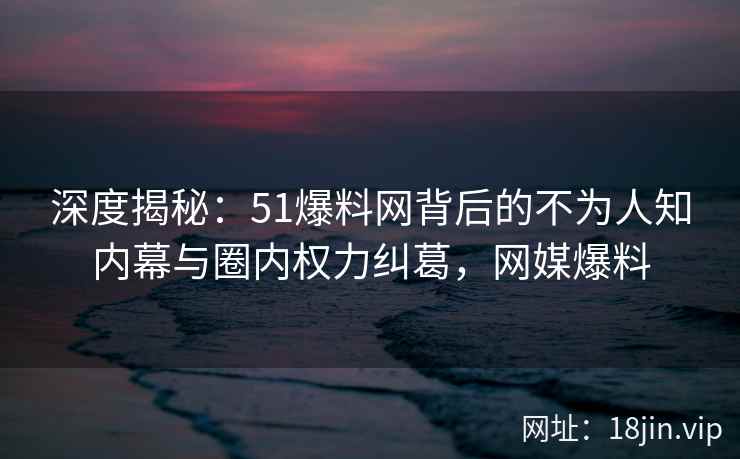 深度揭秘：51爆料网背后的不为人知内幕与圈内权力纠葛，网媒爆料