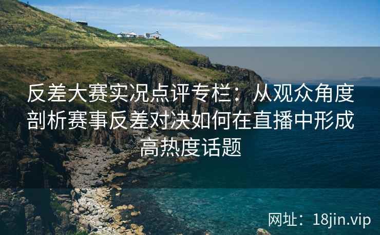 反差大赛实况点评专栏：从观众角度剖析赛事反差对决如何在直播中形成高热度话题
