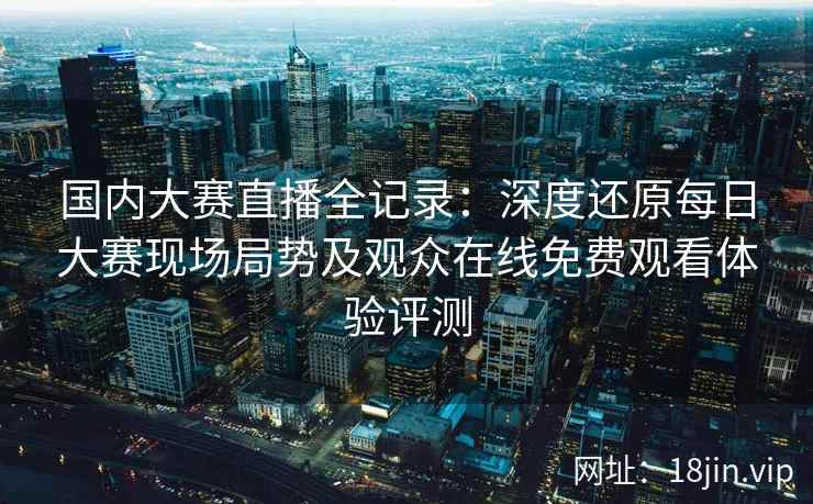 国内大赛直播全记录：深度还原每日大赛现场局势及观众在线免费观看体验评测